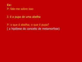 Ex:
P: fale-me sobre isso
I: é a pupa de uma abelha
P: o que é abelha; o que é pupa?
( a hipótese do conceito de metamorfose)
 