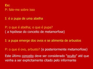 Ex:
P: fale-me sobre isso
I: é a pupa de uma abelha
P: o que é abelha; o que é pupa?
( a hipótese do conceito de metamorfose)
I: a pupa emerge dos ovos e se alimenta de arbustos
P: o que é ovo, arbusto? (e posteriormente metamorfose)
Este último conceito deve ser considerado "oculto" até que
venha a ser explicitamente citado pelo informante
 