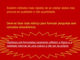 Existem métodos mais rápidos de se coletar dados mas
procura-se qualidade e não quantidade.
Deve-se fazer todo esforço para formular perguntas sem
conceitos etnocêntricos.
Hipóteses pré-formuladas raramente refletem a lógica e a
realidade internas de uma cultura a não ser da própria
 