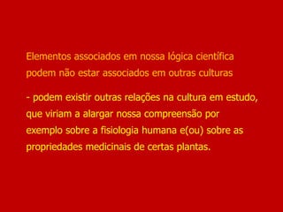 Elementos associados em nossa lógica científica
podem não estar associados em outras culturas
- podem existir outras relações na cultura em estudo,
que viriam a alargar nossa compreensão por
exemplo sobre a fisiologia humana e(ou) sobre as
propriedades medicinais de certas plantas.
 
