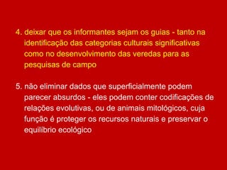 4. deixar que os informantes sejam os guias - tanto na
identificação das categorias culturais significativas
como no desenvolvimento das veredas para as
pesquisas de campo
5. não eliminar dados que superficialmente podem
parecer absurdos - eles podem conter codificações de
relações evolutivas, ou de animais mitológicos, cuja
função é proteger os recursos naturais e preservar o
equilíbrio ecológico
 