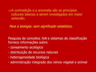 A contradição e a anomalia são os princípios
culturais básicos a serem investigados em maior
extensão.
Para a biologia: sem significado estatístico.
Pesquisa de conceitos folk e sistemas de classificação
fornece informações sobre:
- zoneamento ecológico
- distribuição de recursos naturais
- heterogeneidade biológica
- administração integrada dos reinos vegetal e animal
 