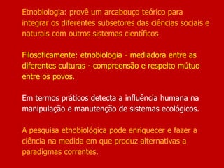 Etnobiologia: provê um arcabouço teórico para
integrar os diferentes subsetores das ciências sociais e
naturais com outros sistemas científicos
Filosoficamente: etnobiologia - mediadora entre as
diferentes culturas - compreensão e respeito mútuo
entre os povos.
Em termos práticos detecta a influência humana na
manipulação e manutenção de sistemas ecológicos.
A pesquisa etnobiológica pode enriquecer e fazer a
ciência na medida em que produz alternativas a
paradigmas correntes.
 