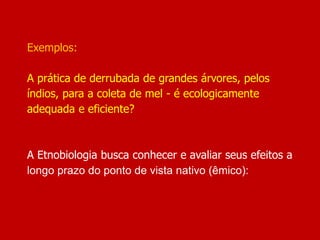 Exemplos:
A prática de derrubada de grandes árvores, pelos
índios, para a coleta de mel - é ecologicamente
adequada e eficiente?
A Etnobiologia busca conhecer e avaliar seus efeitos a
longo prazo do ponto de vista nativo (êmico):
 