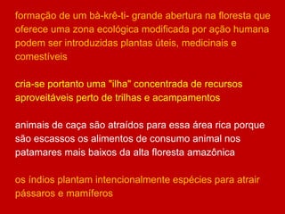 formação de um bà-krê-ti- grande abertura na floresta que
oferece uma zona ecológica modificada por ação humana
podem ser introduzidas plantas úteis, medicinais e
comestíveis
cria-se portanto uma "ilha" concentrada de recursos
aproveitáveis perto de trilhas e acampamentos
animais de caça são atraídos para essa área rica porque
são escassos os alimentos de consumo animal nos
patamares mais baixos da alta floresta amazônica
os índios plantam intencionalmente espécies para atrair
pássaros e mamíferos
 
