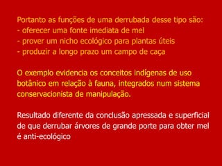 Portanto as funções de uma derrubada desse tipo são:
- oferecer uma fonte imediata de mel
- prover um nicho ecológico para plantas úteis
- produzir a longo prazo um campo de caça
O exemplo evidencia os conceitos indígenas de uso
botânico em relação à fauna, integrados num sistema
conservacionista de manipulação.
Resultado diferente da conclusão apressada e superficial
de que derrubar árvores de grande porte para obter mel
é anti-ecológico
 