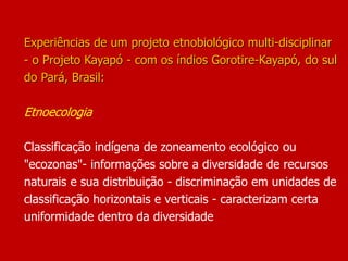 Experiências de um projeto etnobiológico multi-disciplinar
- o Projeto Kayapó - com os índios Gorotire-Kayapó, do sul
do Pará, Brasil:
Etnoecologia
Classificação indígena de zoneamento ecológico ou
"ecozonas"- informações sobre a diversidade de recursos
naturais e sua distribuição - discriminação em unidades de
classificação horizontais e verticais - caracterizam certa
uniformidade dentro da diversidade
 