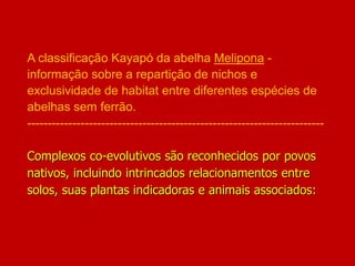 A classificação Kayapó da abelha Melipona -
informação sobre a repartição de nichos e
exclusividade de habitat entre diferentes espécies de
abelhas sem ferrão.
------------------------------------------------------------------------
Complexos co-evolutivos são reconhecidos por povos
nativos, incluindo intrincados relacionamentos entre
solos, suas plantas indicadoras e animais associados:
 