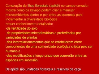Construção de ilhas florestais (apêtê) no campo-cerrado:
mostra como os Kayapó podem criar e manejar
microambientes dentro e por entre as ecozonas para
incrementar a diversidade biológica
requer conhecimento detalhado:
-da fertilidade do solo
-de propriedades microclimáticas e preferências por
variedades de plantas
-dos interrelacionamentos que se estabelecem entre
componentes de uma comunidade ecológica criada pelo ser
humano e
-das modificações a longo prazo que ocorrerão entre as
espécies em sucessão.
Os apêtê são unidades florestais e reservas de caça.
 