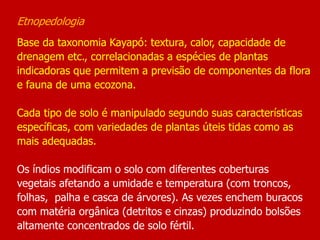 Etnopedologia
Base da taxonomia Kayapó: textura, calor, capacidade de
drenagem etc., correlacionadas a espécies de plantas
indicadoras que permitem a previsão de componentes da flora
e fauna de uma ecozona.
Cada tipo de solo é manipulado segundo suas características
específicas, com variedades de plantas úteis tidas como as
mais adequadas.
Os índios modificam o solo com diferentes coberturas
vegetais afetando a umidade e temperatura (com troncos,
folhas, palha e casca de árvores). As vezes enchem buracos
com matéria orgânica (detritos e cinzas) produzindo bolsões
altamente concentrados de solo fértil.
 