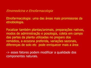 Etnomedicina e Etnofarmacologia
Etnofarmacologia: uma das áreas mais promissoras da
etnobiologia.
Focalizar também plantas/animais, preparações nativas,
modos de administração e posologia, coleta em campo
das partes da planta utilizadas no preparo dos
remédios, a ecozona preferida, variações sazonais,
diferenças de solo etc pode enriquecer mais a área
-> esses fatores podem modificar a qualidade dos
componentes naturais.
 