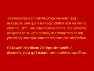 Etnomedicina e Etnofarmacologia deveriam estar
associadas para que a aplicação prática seja realmente
eficiente -sem uma compreensão efetiva dos conceitos
indígenas de sáude e doença, os tratamentos de folk
podem ser inadequadamente testados nos laboratórios.
Os Kayapó classificam 250 tipos de diarréia e
disenteria, cada qual tratado com remédios específicos.
 