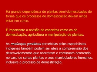 Há grande dependência de plantas semi-domesticadas de
forma que os processos de domesticação devem ainda
estar em curso.
É importante a revisão de conceitos como os de
domesticação, agricultura e manipulação de plantas.
As mudanças genéticas percebidas pelos especialistas
indígenas também podem ser úteis a compreensão dos
desenvolvimentos que ocorreram e continuam ocorrendo
no caso de certas plantas e seus manipuladores humanos,
inclusive o processo de domesticação.
 