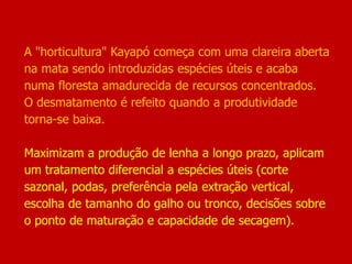 A "horticultura" Kayapó começa com uma clareira aberta
na mata sendo introduzidas espécies úteis e acaba
numa floresta amadurecida de recursos concentrados.
O desmatamento é refeito quando a produtividade
torna-se baixa.
Maximizam a produção de lenha a longo prazo, aplicam
um tratamento diferencial a espécies úteis (corte
sazonal, podas, preferência pela extração vertical,
escolha de tamanho do galho ou tronco, decisões sobre
o ponto de maturação e capacidade de secagem).
 