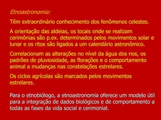 Etnoastronomia:
Têm extraordinário conhecimento dos fenômenos celestes.
A orientação das aldeias, os locais onde se realizam
cerimônias são p.ex. determinados pelos movimentos solar e
lunar e os ritos são ligados a um calendário astronômico.
Correlacionam as alterações no nível da água dos rios, os
padrões de pluviosidade, as florações e o comportamento
animal a mudanças nas constelações estrelares.
Os ciclos agrícolas são marcados pelos movimentos
estrelares.
Para o etnobiólogo, a etnoastronomia oferece um modelo útil
para a integração de dados biológicos e de comportamento a
todas as fases da vida social e cerimonial.
 