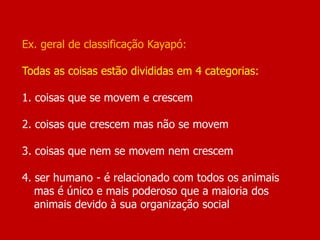 Ex. geral de classificação Kayapó:
Todas as coisas estão divididas em 4 categorias:
1. coisas que se movem e crescem
2. coisas que crescem mas não se movem
3. coisas que nem se movem nem crescem
4. ser humano - é relacionado com todos os animais
mas é único e mais poderoso que a maioria dos
animais devido à sua organização social
 
