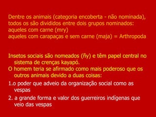 Dentre os animais (categoria encoberta - não nominada),
todos os são divididos entre dois grupos nominados:
aqueles com carne (mry)
aqueles com carapaças e sem carne (maja) = Arthropoda
Insetos sociais são nomeados (ñy) e têm papel central no
sistema de crenças kayapó.
O homem teria se afirmado como mais poderoso que os
outros animais devido a duas coisas:
1.o poder que adveio da organização social como as
vespas
2. a grande forma e valor dos guerreiros indígenas que
veio das vespas
 