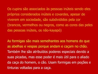 Os cupins são associados às pessoas inúteis sendo eles
próprios considerados inúteis e covardes, apesar de
viverem em sociedade, são subdivididos pela cor
(brancos, vermelhos ou negros, como as cores das peles
das pessoas inúteis, os não-kayapó)
As formigas são mais semelhantes aos homens do que
as abelhas e vespas porque andam e caçam no chão.
Também lhe são atribuídos poderes especiais devido a
suas picadas, mas esse poder é mais útil para o aliado
da caça do homem, o cão. Usam formigas em poções e
tinturas voltadas para a caça.
 