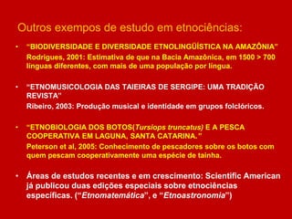 Outros exempos de estudo em etnociências:
• “BIODIVERSIDADE E DIVERSIDADE ETNOLINGÜÍSTICA NA AMAZÔNIA”
Rodrigues, 2001: Estimativa de que na Bacia Amazônica, em 1500 > 700
línguas diferentes, com mais de uma população por língua.
• “ETNOMUSICOLOGIA DAS TAIEIRAS DE SERGIPE: UMA TRADIÇÃO
REVISTA”
Ribeiro, 2003: Produção musical e identidade em grupos folclóricos.
• “ETNOBIOLOGIA DOS BOTOS(Tursiops truncatus) E A PESCA
COOPERATIVA EM LAGUNA, SANTA CATARINA.”
Peterson et al, 2005: Conhecimento de pescadores sobre os botos com
quem pescam cooperativamente uma espécie de tainha.
• Áreas de estudos recentes e em crescimento: Scientific American
já publicou duas edições especiais sobre etnociências
específicas. (“Etnomatemática”, e “Etnoastronomia”)
 
