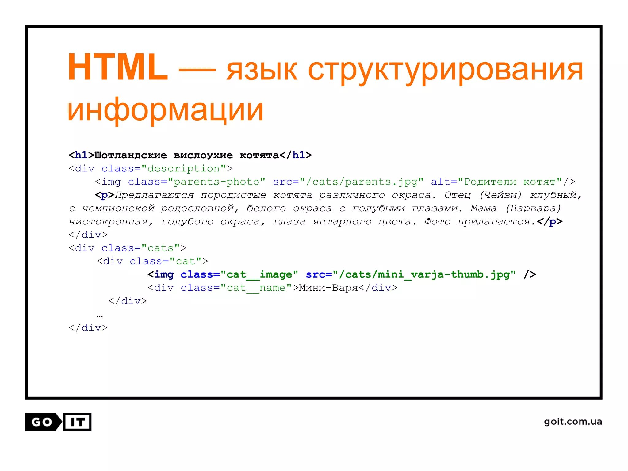 HTML — язык структурирования
информации
<h1>Шотландские вислоухие котята</h1>
<div class="description">
<img class="parents-photo" src="/cats/parents.jpg" alt="Родители котят"/>
<p>Предлагаются породистые котята различного окраса. Отец (Чейзи) клубный,
с чемпионской родословной, белого окраса с голубыми глазами. Мама (Варвара)
чистокровная, голубого окраса, глаза янтарного цвета. Фото прилагается.</p>
</div>
<div class="cats">
<div class="cat">
<img class="cat__image" src="/cats/mini_varja-thumb.jpg" />
<div class="cat__name">Мини-Варя</div>
</div>
…
</div>
 