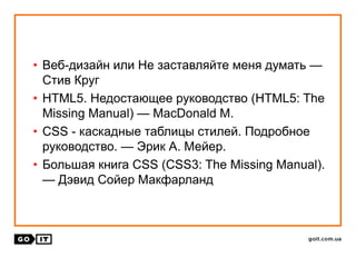 • Веб-дизайн или Не заставляйте меня думать —
Стив Круг
• HTML5. Недостающее руководство (HTML5: The
Missing Manual) — MacDonald M.
• CSS - каскадные таблицы стилей. Подробное
руководство. — Эрик А. Мейер.
• Большая книга CSS (CSS3: The Missing Manual).
— Дэвид Сойер Макфарланд
 