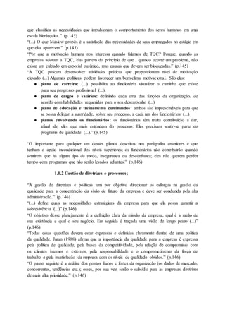 que classifica as necessidades que impulsionam o comportamento dos seres humanos em uma
escala hierárquica.” (p.145)
“(...) O que Maslow propôs é a satisfação das necessidades de seus empregados no estágio em
que elas aparecem.” (p.145)
“Por que a motivação humana nos interessa quando falamos de TQC? Porque, quando as
empresas adotam a TQC, elas partem do princípio de que , quando ocorre um problema, não
existe um culpado em especial ou único, mas causas que devem ser bloqueadas.” (p.145)
“A TQC procura desenvolver atividades práticas que proporcionam nível de motivação
elevado (...) Algumas políticas podem favorecer um bom clima motivacional. São elas:
● plano de carreira: (...) possibilita ao funcionário visualizar o caminho que existe
para seu progresso profissional (...).
● plano de cargos e salários: definindo cada uma das funções da organização, de
acordo com habilidades requeridas para o seu desempenho (...)
● plano de educação e treinamento continuados: ambos são imprescindíveis para que
se possa delegar a autoridade, sobre seu processo, a cada um dos funcionários (...)
● planos envolvendo os funcionários: os funcionários têm muita contribuição a dar,
afinal são eles que mais entendem do processo. Eles precisam sentir-se parte do
programa de qualidade (...).” (p.145)
“O importante para qualquer um desses planos descritos nos parágrafos anteriores é que
tenham o apoio incondicional dos níveis superiores; os funcionários não contribuirão quando
sentirem que há algum tipo de medo, insegurança ou desconfiança; eles não querem perder
tempo com programas que não serão levados adiantes.” (p.146)
1.1.2 Gestão de diretrizes e processos;
“A gestão de diretrizes e políticas tem por objetivo direcionar os esforços na gestão da
qualidade para a concentração da visão de futuro da empresa e deve ser conduzida pela alta
administração.” (p.146)
“(...) define quais as necessidades estratégicas da empresa para que ela possa garantir a
sobrevivência (...)” (p.146)
“O objetivo desse planejamento é a definição clara da missão da empresa, qual é a razão de
sua existência e qual o seu negócio. Em seguida é traçada uma visão de longo prazo (...)”
(p.146)
“Todas essas questões devem estar expressas e definidas claramente dentro de uma política
da qualidade. Juran (1988) afirma que a importância da qualidade para a empresa é expressa
pela política de qualidade, pela busca da competitividade, pela relação de compromisso com
os clientes internos e externos, pela responsabilidade e o comprometimento da força de
trabalho e pela insatisfação da empresa com os níveis de qualidade obtidos.” (p.146)
“O passo seguinte é a análise dos pontos fracos e fortes da organização (os dados de mercado,
concorrentes, tendências etc.); esses, por sua vez, serão o subsídio para as empresas diretrizes
de mais alta prioridade.” (p.146)
 