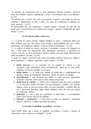 “As diretrizes são desdobradas para os níveis hierárquicos inferiores tomando a forma de
metas bem definidas (objetivo, quantificação e prazo) e procedimentos para a sua obtenção.”
(p. 147)
“Os métodos para o alcance das metas são propostos a partir de uma análise de processo
conduzida e fundamentada em fatos e dados, nos quais são consideradas as diretrizes dos
níveis superiores.” (p.147)
“É imprescindível que seja estabelecido o controle durante a execução de cada uma das
etapas para o desenvolvimento dos projetos que assegure e garanta o cumprimento das metas
fixadas.” (p.147)
1.1.3 Gestão de rotinas e processos;
“(...) A gestão de rotinas, portanto, significa identificar as ações e verificações diárias que
serão efetuadas para que cada pessoa possa assumir a responsabilidade pelo real e efetivo
cumprimento das obrigações conferidas a cada um dentro da organização.” (p.148)
“(...) o objetivo da gestão de rotinas e processos é contemplar o processo de delegação; ou
seja, a rotina diária será desenvolvida pelos funcionários, supervisores e prestadores de
serviços; com isso, os níveis hierárquicos superiores ficarão com mais tempo disponível para
cuidar das melhores da rotina.” (p.149)
“A gestão de rotinas e processos pode contar com algumas diretrizes básicas que auxiliam o
gestor empresarial (...) Algumas importantes dizem respeito a:” (p.148)
● definir processo: (...) se caracteriza por um conjunto de variáveis (...) que
organizados numa determinada ordem preestabelecida, geram um ou mais efeitos
resultantes do processo (produtos ou serviços).
● definir função: (...) se define pelo conjunto de tarefas afins e complementares que
mantêm ocupado um determinado funcionário durante seu horário de trabalho.
● macrodiagrama: é uma ferramenta que explica os vários processos empresariais,
mostrando claramente onde começa e onde termina um processo.
● definir itens de controle: (...) definir exata e claramente quais itens serão controlados
(...) É necessário também determinar com que frequência a medição será efetuada.
Algumas causas do processo podem afetar com mais intensidade o resultado final, por
isso é interessante determinar alguns índices numéricos sobre elas para que possam
ser monitoradas também.
● padronizar: (...) será o guia que estabelecerá as metas (fins) e os procedimentos
(meios) para executar cada um dos trabalhos.
● educação e treinamento: (...) deve haver um plano de educação e treinamento
intensivo, funcional e contínuo para todos na empresa.
1.1.4 Gestão de qualidade em produtos e serviços.
“Juran (1988) afirma que a gestão de qualidade em produtos e serviços é questão de
sobrevivência para as empresas na atualidade.” (p.149)
 