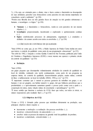 “(...) Ou seja: ser orientada para o cliente; visar o lucro; centrar o funcionário no desempenho
de suas atividades; perceber seus fornecedores como parceiros de uma mesma empreitada; ter
consciência social e ambiental.” (p.150)
“Porém essa filosofia deve ter três grandes focos de atuação ou três grandes subsistemas: o
humano, o tecnológico e o lógico.” (p.150)
● “humano: (...) funcionários e fornecedores, vendo-os com parceiros de um mesmo
objetivo (...)
● tecnológico: proporcionando, incentivando e explorando o aprimoramento contínuo
(...)
● lógico: estabelecendo processos de planejamento, organização (...) estudados e
definidos de comum acordo com todos os envolvidos (...)” (p.150)
1.2 CÍRCULOS DE CONTROLE DE QUALIDADE:
“Imai (1994) no conta que, já em 1956, a Rádio Japonesa de Ondas Curtas incluiu um curso
que tratava o controle de qualidade como parte de sua programação educacional.” (p.153)
“Em abril de 1962, é lançada a revista Quality Control for the Foreman, publicada pela União
de Cientistas e Engenheiros Japoneses (JUSE) e nesse mesmo ano aparece o primeiro círculo
de controle de qualidade.” (p.153)
● Definição
“Imei (1994):
um grupo pequeno que desempenha voluntariamente atividades de controle de qualidade no
local de trabalho, realizando esta tarefa continuamente, como parte de um programa na
empresa inteira, de controle de qualidade, desenvolvimento próprio, ensino mútuo, controle
do fluxo e melhoramento no local de trabalho (IMAI, 1994, p. xv).” (p.153)
“É importante comentar que é natural as pessoas gostarem de trabalhar em grupo, o ser
humano é um ser gregário, seu habitat natural é o grupo, daí que Ishikawa percebesse que a
produtividade e o aproveitamento aumentam quando a pessoa pode contar com a ajuda e a
cooperação de outras, numa relação mútua de crescimento e aprendizagem.” (p.153)
“É nesse sentido que funciona a essência do CCQ: fazer que todos, em todos os níveis, se
sintam responsáveis pelo resultado final (...)” (p;153)
1.2.1 Objetivos do CCQ
“Como o CCQ é formado pelas pessoas que trabalham diretamente na produção, seus
principais objetivos dizem respeito a:
● incrementar a motivação e a realização das pessoas envolvidas (...);
● incentivar o desenvolvimento do autocontrole (...);
● envolver todas as pessoas da empresa na garantia total da qualidade do produto;
● incentivar a criatividade, a inventividade (...);
 