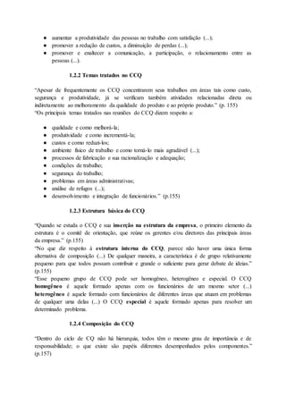 ● aumentar a produtividade das pessoas no trabalho com satisfação (...);
● promover a redução de custos, a diminuição de perdas (...);
● promover e enaltecer a comunicação, a participação, o relacionamento entre as
pessoas (...).
1.2.2 Temas tratados no CCQ
“Apesar de frequentemente os CCQ concentrarem seus trabalhos em áreas tais como custo,
segurança e produtividade, já se verificam também atividades relacionadas direta ou
indiretamente ao melhoramento da qualidade do produto e ao próprio produto.” (p. 155)
“Os principais temas tratados nas reuniões do CCQ dizem respeito a:
● qualidade e como melhorá-la;
● produtividade e como incrementá-la;
● custos e como reduzi-los;
● ambiente físico de trabalho e como torná-lo mais agradável (...);
● processos de fabricação e sua racionalização e adequação;
● condições de trabalho;
● segurança do trabalho;
● problemas em áreas administrativas;
● análise de refugos (...);
● desenvolvimento e integração de funcionários.” (p.155)
1.2.3 Estrutura básica do CCQ
“Quando se estuda o CCQ e sua inserção na estrutura da empresa, o primeiro elemento da
estrutura é o comitê de orientação, que reúne os gerentes e/ou diretores das principais áreas
da empresa.” (p.155)
“No que diz respeito à estrutura interna do CCQ, parece não haver uma única forma
alternativa de composição (...) De qualquer maneira, a característica é de grupo relativamente
pequeno para que todos possam contribuir e grande o suficiente para gerar debate de ideias.”
(p.155)
“Esse pequeno grupo de CCQ pode ser homogêneo, heterogêneo e especial. O CCQ
homogêneo é aquele formado apenas com os funcionários de um mesmo setor (...)
heterogêneo é aquele formado com funcionários de diferentes áreas que atuam em problemas
de qualquer uma delas (...) O CCQ especial é aquele formado apenas para resolver um
determinado problema.
1.2.4 Composição do CCQ
“Dentro do ciclo de CQ não há hierarquia, todos têm o mesmo grau de importância e de
responsabilidade; o que existe são papéis diferentes desempenhados pelos componentes.”
(p.157)
 