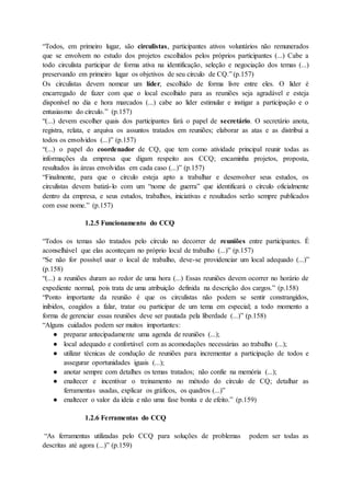 “Todos, em primeiro lugar, são circulistas, participantes ativos voluntários não remunerados
que se envolvem no estudo dos projetos escolhidos pelos próprios participantes (...) Cabe a
todo circulista participar de forma ativa na identificação, seleção e negociação dos temas (...)
preservando em primeiro lugar os objetivos de seu círculo de CQ.” (p.157)
Os circulistas devem nomear um líder, escolhido de forma livre entre eles. O líder é
encarregado de fazer com que o local escolhido para as reuniões seja agradável e esteja
disponível no dia e hora marcados (...) cabe ao líder estimular e instigar a participação e o
entusiasmo do círculo.” (p.157)
“(...) devem escolher quais dos participantes fará o papel de secretário. O secretário anota,
registra, relata, e arquiva os assuntos tratados em reuniões; elaborar as atas e as distribui a
todos os envolvidos (...)” (p.157)
“(...) o papel do coordenador de CQ, que tem como atividade principal reunir todas as
informações da empresa que digam respeito aos CCQ; encaminha projetos, proposta,
resultados às áreas envolvidas em cada caso (...)” (p.157)
“Finalmente, para que o círculo esteja apto a trabalhar e desenvolver seus estudos, os
circulistas devem batizá-lo com um “nome de guerra” que identificará o círculo oficialmente
dentro da empresa, e seus estudos, trabalhos, iniciativas e resultados serão sempre publicados
com esse nome.” (p.157)
1.2.5 Funcionamento do CCQ
“Todos os temas são tratados pelo círculo no decorrer de reuniões entre participantes. É
aconselhável que elas aconteçam no próprio local de trabalho (...)” (p.157)
“Se não for possível usar o local de trabalho, deve-se providenciar um local adequado (...)”
(p.158)
“(...) a reuniões duram ao redor de uma hora (...) Essas reuniões devem ocorrer no horário de
expediente normal, pois trata de uma atribuição definida na descrição dos cargos.” (p.158)
“Ponto importante da reunião é que os circulistas não podem se sentir constrangidos,
inibidos, coagidos a falar, tratar ou participar de um tema em especial; a todo momento a
forma de gerenciar essas reuniões deve ser pautada pela liberdade (...)” (p.158)
“Alguns cuidados podem ser muitos importantes:
● preparar antecipadamente uma agenda de reuniões (...);
● local adequado e confortável com as acomodações necessárias ao trabalho (...);
● utilizar técnicas de condução de reuniões para incrementar a participação de todos e
assegurar oportunidades iguais (...);
● anotar sempre com detalhes os temas tratados; não confie na memória (...);
● enaltecer e incentivar o treinamento no método do círculo de CQ; detalhar as
ferramentas usadas, explicar os gráficos, os quadros (...)”
● enaltecer o valor da ideia e não uma fase bonita e de efeito.” (p.159)
1.2.6 Ferramentas do CCQ
“As ferramentas utilizadas pelo CCQ para soluções de problemas podem ser todas as
descritas até agora (...)” (p.159)
 