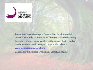 • Presentación realizada por Daniela García, alumna del
curso “La casa de las emociones” en modalidad e-learning.
• Los ocho hábitats emocionales están desarrollados en las
unidades de aprendizaje que comprenden el curso.
• www.ecologiaemocional.org
• Basado libro: Ecología Emocional. Soler&Conangla