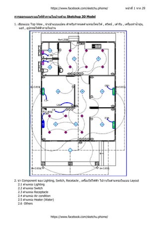 https://www.facebook.com/sketchu.phome/ หน้าที่ 1 จาก 29
การออกแบบระบบไฟฟ้ าภายในบ้านด้วย Sketchup 3D Model
1. เขียนแบบ Top View , นาเข ้าแบบแปลน สาหรับกาหนดตาแหน่งโคมไฟ , สวิตช์ , เต ้ารับ , เครื่องทาน้าอุ่น,
แอร์ , อุปกรณ์ไฟฟ้าภายในบ ้าน
2. นา Component ของ Lighting, Switch, Recetacle , เครื่องใช ้ไฟฟ้า ไปวางในตาแหน่งในแบบ Layout
2.1 ตาแหน่ง Lighting
2.2 ตาแหน่ง Switch
2.3 ตาแหน่ง Receptacle
2.4 ตาแหน่ง Air condition
2.5 ตาแหน่ง Heater (Water)
2.6 Others
https://www.facebook.com/sketchu.phome/
 