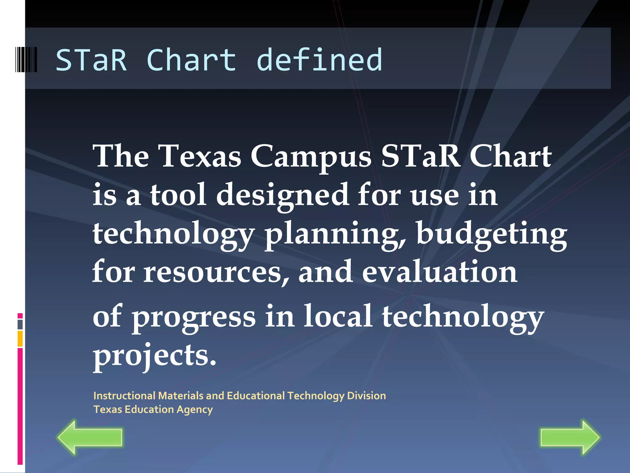 The Texas Campus STaR Chart is a tool designed for use in technology planning, budgeting for resources, and evaluation of progress in local technology projects. STaR Chart defined Instructional Materials and Educational Technology Division Texas Education Agency 