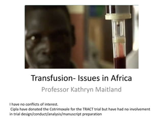 Transfusion- Issues in Africa
Professor Kathryn Maitland
I have no conflicts of interest.
Cipla have donated the Cotrimoxale for the TRACT trial but have had no involvement
in trial design/conduct/analysis/manuscript preparation
 