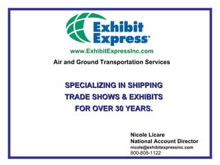 www.ExhibitExpressInc.com
Air and Ground Transportation Services


   SPECIALIZING IN SHIPPING
   TRADE SHOWS & EXHIBITS
      FOR OVER 30 YEARS.


                         Nicole Licare
                         National Account Director
                         nicole@exhibitexpressinc.com
                         800-808-1122
 