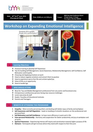 Date: 26
th
& 27
th
June, 2014
(Thursday & Friday)
Time: 10.00 a.m. to 5.30 p.m. Venue:
BMA Sea-view Conference Room
9 Podar House, ‘A’ Road
Churchgate, Mumbai 400020
Workshop on Expanding Emotional Intelligence
 Practical training to develop Self Awareness
 Tips for building Self Management, Social Awareness, Relationship Management, Self Confidence, Self
Motivation and Empathy
 Choosing and Applying emotions at work
 How to reduce negative emotions and convert them to positive
 How to experience worry-free life and uninterrupted joy
 Value of life as an opportunity
 How to handle Ego
 Must for Top and Middle Management professional from any sector and functional area
 Entrepreneurs and Business persons facing new resource challenges
 Junior executives & staff
 Heads / Faculties of Educational Institutes
 Parents and Teenagers
 Empathy – Most correctly perceiving others and dealing with better ways at family and workplace
 Self Awareness and Self Regulation - leads to handling of stressful situations on the professional and
personal front
 Self Motivation and Self Confidence - to have more efficiency in work and in life.
 Inter-personal Relationship - Harmony and cooperation for better productivity and joy at workplace and
at home
 Spiritual Awareness - Experiencing intense self inquiry and sensitization towards higher purpose of life
 EQ Score - Participants will get to know where they stand with respect to their EQ score
Learning Objectives>
WHO SHOULD ATTEND>
BENEFITS OF ATTENDING THIS PROGRAMME>
 