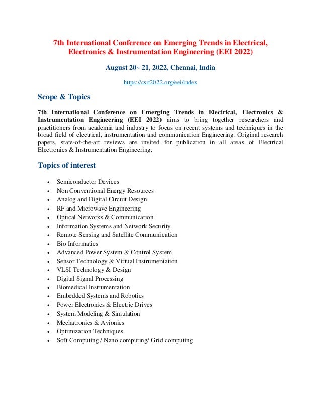 7th International Conference on Emerging Trends in Electrical,
Electronics & Instrumentation Engineering (EEI 2022)
August 20~ 21, 2022, Chennai, India
https://csit2022.org/eei/index
Scope & Topics
7th International Conference on Emerging Trends in Electrical, Electronics &
Instrumentation Engineering (EEI 2022) aims to bring together researchers and
practitioners from academia and industry to focus on recent systems and techniques in the
broad field of electrical, instrumentation and communication Engineering. Original research
papers, state-of-the-art reviews are invited for publication in all areas of Electrical
Electronics & Instrumentation Engineering.
Topics of interest
• Semiconductor Devices
• Non Conventional Energy Resources
• Analog and Digital Circuit Design
• RF and Microwave Engineering
• Optical Networks & Communication
• Information Systems and Network Security
• Remote Sensing and Satellite Communication
• Bio Informatics
• Advanced Power System & Control System
• Sensor Technology & Virtual Instrumentation
• VLSI Technology & Design
• Digital Signal Processing
• Biomedical Instrumentation
• Embedded Systems and Robotics
• Power Electronics & Electric Drives
• System Modeling & Simulation
• Mechatronics & Avionics
• Optimization Techniques
• Soft Computing / Nano computing/ Grid computing
 