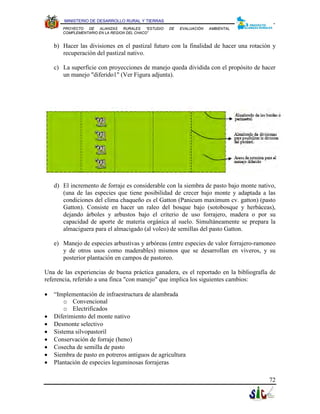 MINISTERIO DE DESARROLLO RURAL Y TIERRAS
       PROYECTO  DE   ALIANZAS   RURALES    “ESTUDIO   DE   EVALUACIÓN   AMBIENTAL
       COMPLEMENTARIO EN LA REGION DEL CHACO”


    b) Hacer las divisiones en el pastizal futuro con la finalidad de hacer una rotación y
       recuperación del pastizal nativo.

    c) La superficie con proyecciones de manejo queda dividida con el propósito de hacer
       un manejo "diferido1" (Ver Figura adjunta).




    d) El incremento de forraje es considerable con la siembra de pasto bajo monte nativo,
       (una de las especies que tiene posibilidad de crecer bajo monte y adaptada a las
       condiciones del clima chaqueño es el Gatton (Panicum maximum cv. gatton) (pasto
       Gatton). Consiste en hacer un raleo del bosque bajo (sotobosque y herbáceas),
       dejando árboles y arbustos bajo el criterio de uso forrajero, madera o por su
       capacidad de aporte de materia orgánica al suelo. Simultáneamente se prepara la
       almaciguera para el almacigado (al voleo) de semillas del pasto Gatton.

    e) Manejo de especies arbustivas y arbóreas (entre especies de valor forrajero-ramoneo
       y de otros usos como maderables) mismos que se desarrollan en viveros, y su
       posterior plantación en campos de pastoreo.

Una de las experiencias de buena práctica ganadera, es el reportado en la bibliografía de
referencia, referido a una finca "con manejo" que implica los siguientes cambios:

•   “Implementación de infraestructura de alambrada
        o Convencional
        o Electrificados
•   Diferimiento del monte nativo
•   Desmonte selectivo
•   Sistema silvopastoril
•   Conservación de forraje (heno)
•   Cosecha de semilla de pasto
•   Siembra de pasto en potreros antiguos de agricultura
•   Plantación de especies leguminosas forrajeras

                                                                                       72
 
