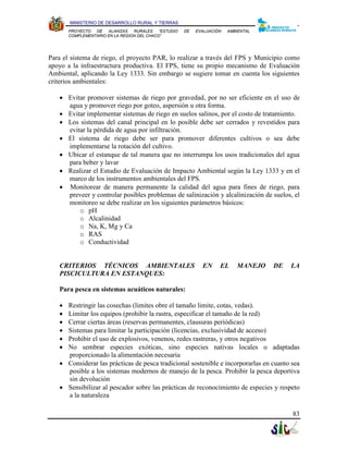 MINISTERIO DE DESARROLLO RURAL Y TIERRAS
       PROYECTO  DE   ALIANZAS   RURALES    “ESTUDIO   DE   EVALUACIÓN   AMBIENTAL
       COMPLEMENTARIO EN LA REGION DEL CHACO”




Para el sistema de riego, el proyecto PAR, lo realizar a través del FPS y Municipio como
apoyo a la infraestructura productiva. El FPS, tiene su propio mecanismo de Evaluación
Ambiental, aplicando la Ley 1333. Sin embargo se sugiere tomar en cuenta los siguientes
criterios ambientales:

   • Evitar promover sistemas de riego por gravedad, por no ser eficiente en el uso de
     agua y promover riego por goteo, aspersión u otra forma.
   • Evitar implementar sistemas de riego en suelos salinos, por el costo de tratamiento.
   • Los sistemas del canal principal en lo posible debe ser cerrados y revestidos para
     evitar la pérdida de agua por infiltración.
   • El sistema de riego debe ser para promover diferentes cultivos o sea debe
     implementarse la rotación del cultivo.
   • Ubicar el estanque de tal manera que no interrumpa los usos tradicionales del agua
     para beber y lavar
   • Realizar el Estudio de Evaluación de Impacto Ambiental según la Ley 1333 y en el
     marco de los instrumentos ambientales del FPS.
   • Monitorear de manera permanente la calidad del agua para fines de riego, para
     preveer y controlar posibles problemas de salinización y alcalinización de suelos, el
     monitoreo se debe realizar en los siguientes parámetros básicos:
         o pH
         o Alcalinidad
         o Na, K, Mg y Ca
         o RAS
         o Conductividad


   CRITERIOS TÉCNICOS AMBIENTALES                             EN     EL     MANEJO   DE   LA
   PISCICULTURA EN ESTANQUES:

   Para pesca en sistemas acuáticos naturales:

   • Restringir las cosechas (limites obre el tamaño limite, cotas, vedas).
   • Limitar los equipos (prohibir la rastra, especificar el tamaño de la red)
   • Cerrar ciertas áreas (reservas permanentes, clausuras periódicas)
   • Sistemas para limitar la participación (licencias, exclusividad de acceso)
   • Prohibir el uso de explosivos, venenos, redes rastreras, y otros negativos
   • No sembrar especies exóticas, sino especies nativas locales o adaptadas
     proporcionado la alimentación necesaria
   • Considerar las prácticas de pesca tradicional sostenible e incorporarlas en cuanto sea
     posible a los sistemas modernos de manejo de la pesca. Prohibir la pesca deportiva
     sin devolución
   • Sensibilizar al pescador sobre las prácticas de reconocimiento de especies y respeto
     a la naturaleza

                                                                                          83
 