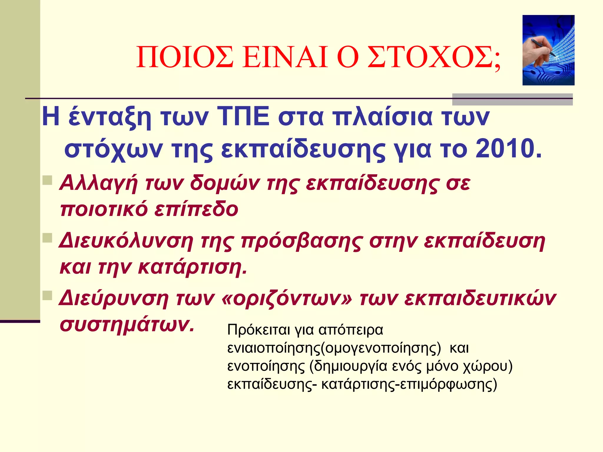 Η ένταξη των ΤΠΕ στα πλαίσια των
στόχων της εκπαίδευσης για το 2010.
 Αλλαγή των δομών της εκπαίδευσης σε
ποιοτικό επίπεδο
 Διευκόλυνση της πρόσβασης στην εκπαίδευση
και την κατάρτιση.
 Διεύρυνση των «οριζόντων» των εκπαιδευτικών
συστημάτων.
ΠΟΙΟΣ ΕΙΝΑΙ Ο ΣΤΟΧΟΣ;
Πρόκειται για απόπειρα
ενιαιοποίησης(ομογενοποίησης) και
ενοποίησης (δημιουργία ενός μόνο χώρου)
εκπαίδευσης- κατάρτισης-επιμόρφωσης)
 