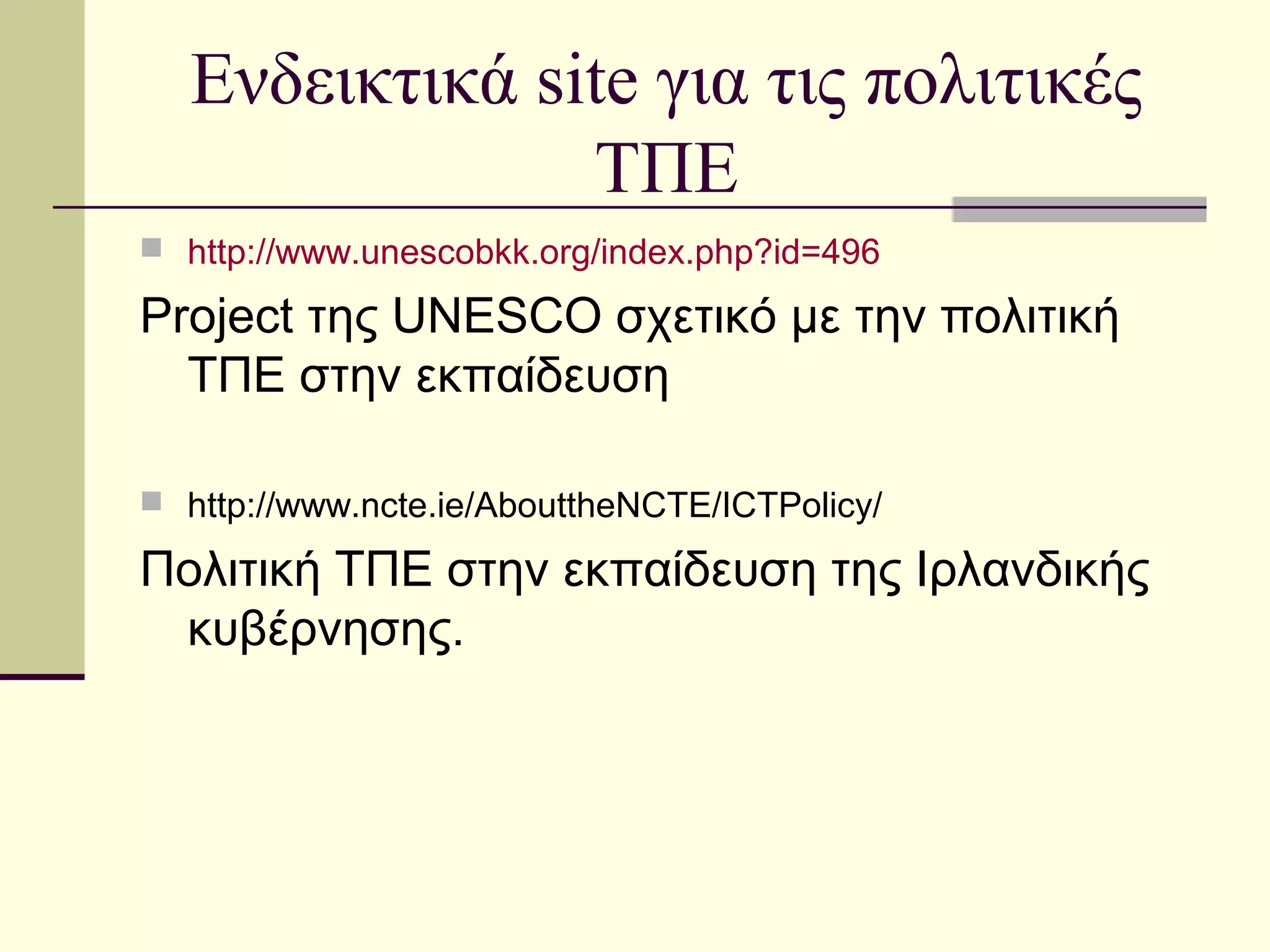 Ενδεικτικά site για τις πολιτικές
ΤΠΕ
 http://www.unescobkk.org/index.php?id=496
Project της UNESCO σχετικό με την πολιτική
ΤΠΕ στην εκπαίδευση
 http://www.ncte.ie/AbouttheNCTE/ICTPolicy/
Πολιτική ΤΠΕ στην εκπαίδευση της Ιρλανδικής
κυβέρνησης.
 