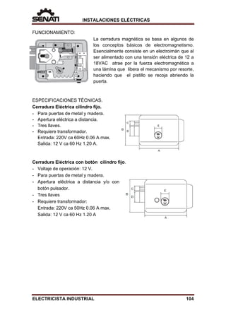 INSTALACIONES ELÉCTRICAS
FUNCIONAMIENTO:
La cerradura magnética se basa en algunos de
los conceptos básicos de electromagnetismo.
Esencialmente consiste en un electroimán que al
ser alimentado con una tensión eléctrica de 12 a
18VAC atrae por la fuerza electromagnética a
una lámina que libera el mecanismo por resorte,
haciendo que el pistillo se recoja abriendo la
puerta.
ESPECIFICACIONES TÉCNICAS.
Cerradura Eléctrica cilindro fijo.
- Para puertas de metal y madera.
- Apertura eléctrica a distancia.
- Tres llaves.
- Requiere transformador.
Entrada: 220V ca 60Hz 0.06 A max.
Salida: 12 V ca 60 Hz 1.20 A.
Cerradura Eléctrica con botón cilindro fijo.
- Voltaje de operación: 12 V.
- Para puertas de metal y madera.
- Apertura eléctrica a distancia y/o con
botón pulsador.
- Tres llaves
- Requiere transformador:
Entrada: 220V ca 50Hz 0.06 A max.
Salida: 12 V ca 60 Hz 1.20 A
ELECTRICISTA INDUSTRIAL 104
 