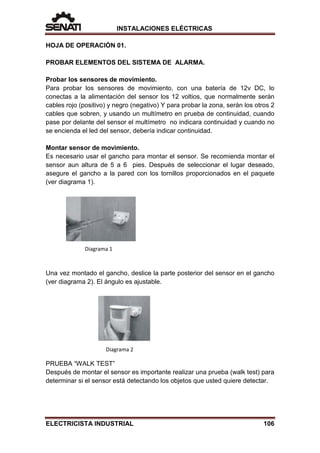 INSTALACIONES ELÉCTRICAS
HOJA DE OPERACIÓN 01.
PROBAR ELEMENTOS DEL SISTEMA DE ALARMA.
Probar los sensores de movimiento.
Para probar los sensores de movimiento, con una batería de 12v DC, lo
conectas a la alimentación del sensor los 12 voltios, que normalmente serán
cables rojo (positivo) y negro (negativo) Y para probar la zona, serán los otros 2
cables que sobren, y usando un multímetro en prueba de continuidad, cuando
pase por delante del sensor el multímetro no indicara continuidad y cuando no
se encienda el led del sensor, debería indicar continuidad.
Montar sensor de movimiento.
Es necesario usar el gancho para montar el sensor. Se recomienda montar el
sensor aun altura de 5 a 6 pies. Después de seleccionar el lugar deseado,
asegure el gancho a la pared con los tornillos proporcionados en el paquete
(ver diagrama 1).
Una vez montado el gancho, deslice la parte posterior del sensor en el gancho
(ver diagrama 2). El ángulo es ajustable.
PRUEBA “WALK TEST”
Después de montar el sensor es importante realizar una prueba (walk test) para
determinar si el sensor está detectando los objetos que usted quiere detectar.
Diagrama 1
Diagrama 2
ELECTRICISTA INDUSTRIAL 106
 