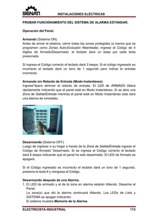 INSTALACIONES ELÉCTRICAS
PROBAR FUNCIONAMIENTO DEL SISTEMA DE ALARMA ESTÁNDAR.
Operación del Panel.
Armando (Sistema ON).
Antes de armar el sistema, cierre todas las zonas protegidas (a menos que se
programen como Zonas Auto-Exclusión Reentrada). Ingrese el Código de 4
dígitos de ArmadoDesarmado, el teclado dará un beep por cada tecla
presionada.
Si ingresa el Código correcto el teclado dará 3 beeps. Si el código ingresado es
incorrecto el teclado dará un tono de 1 segundo para indicar la entrada
incorrecta.
Armando sin Retardo de Entrada (Modo Instantáneo)
Ingrese*4para eliminar el retardo de entrada. El LED de ARMADO titilará
rápidamente indicando que el panel está en Modo Instantáneo. Si se abre una
Zona de Salida/Entrada mientras el panel está en Modo Instantáneo este dará
una alarma de inmediato.
Desarmando (Sistema OFF).
Luego de ingresar a su hogar a través de la Zona de Salida/Entrada ingrese el
Código de Armado/ Desarmado. Si se ingresa el Código correcto el teclado
dará 6 beeps indicando que el panel ha sido desarmado. El LED de Armado se
apagará.
Si el Código ingresado es incorrecto el teclado dará un tono de 1 segundo,
presione la tecla # y reingrese el Código.
Desarmando después de una Alarma.
1. El LED de arrmado y el de la zona en alarma estarán titilando. Desarme el
Panel.
La zona(s) que dió la alarma continuará titilando. Los LEDs de Listo y
SISTEMA se apagan indicando:
El sistema muestra Memoria de la Alarma.
ELECTRICISTA INDUSTRIAL 113
 