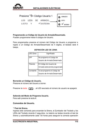 INSTALACIONES ELÉCTRICAS
Programando un Código de Usuario de Armado/Desarmado.
Pueden programarse hasta 6 códigos de Usuario.
Para programarlos presione el número del Código de Usuario a programar e
ingres e un Código de Armado/Desarmado de 4 dígitos, el teclado dará 4
beeps.
Borrando un Código de Usuario.
Presione el número del Usuario a borrar.
Presione la tecla , el LED asociado al número de usuario se apagará.
Saliendo del Modo de Programa Usuario.
Para salir presione la tecla #.
Comandos de Usuario.
*1Test de Sirena.
Ingrese este comando para encender la Sirena, el Zumbador del Teclado y los
LEDs del Teclado durante 2 segundos. La batería se testea durante el test de
Sirena y automáticamente cada *24 horas para asegurar la correcta operación
ELECTRICISTA INDUSTRIAL 115
 