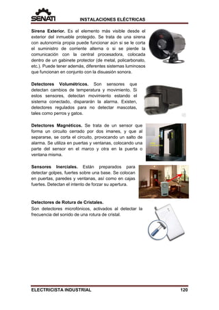 INSTALACIONES ELÉCTRICAS
Sirena Exterior. Es el elemento más visible desde el
exterior del inmueble protegido. Se trata de una sirena
con autonomía propia puede funcionar aún si se le corta
el suministro de corriente alterna o si se pierde la
comunicación con la central procesadora, colocada
dentro de un gabinete protector (de metal, policarbonato,
etc.). Puede tener además, diferentes sistemas luminosos
que funcionan en conjunto con la disuasión sonora.
Detectores Volumétricos. Son sensores que
detectan cambios de temperatura y movimiento. Si
estos sensores, detectan movimiento estando el
sistema conectado, dispararán la alarma. Existen,
detectores regulados para no detectar mascotas,
tales como perros y gatos.
Detectores Magnéticos. Se trata de un sensor que
forma un circuito cerrado por dos imanes, y que al
separarse, se corta el circuito, provocando un salto de
alarma. Se utiliza en puertas y ventanas, colocando una
parte del sensor en el marco y otra en la puerta o
ventana misma.
Sensores Inerciales. Están preparados para
detectar golpes, fuertes sobre una base. Se colocan
en puertas, paredes y ventanas, así como en cajas
fuertes. Detectan el intento de forzar su apertura.
Detectores de Rotura de Cristales.
Son detectores microfónicos, activados al detectar la
frecuencia del sonido de una rotura de cristal.
ELECTRICISTA INDUSTRIAL 120
 