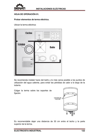 INSTALACIONES ELÉCTRICAS
HOJA DE OPERACIÓN 01.
Probar elementos de terma eléctrica.
Ubicar la terma eléctrica:
Se recomienda instalar fuera del baño y lo más cerca posible a los puntos de
utilización del agua caliente, para evitar las pérdidas de calor a lo largo de la
tubería.
Colgar la terma sobre los soportes de
fijación.
Es recomendable dejar una distancia de 30 cm entre el techo y la parte
superior de la terma.
ELECTRICISTA INDUSTRIAL 122
 