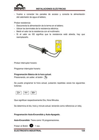 INSTALACIONES ELÉCTRICAS
P
- Vuelve a conectar los paneles de acceso y conecta la alimentación
del calentador de agua al tablero.
Probar resistencia:
- Desconecta la alimentación de la terma en el tablero.
- Ubicar los terminales de la resistencia eléctrica.
- Medir el valor de la resistencia con el multímetro.
- Si el valor es 0Ω significa que la resistencia está abierta, hay que
reemplazarlo.
Probar interruptor horario:
Programar interruptor horario:
Programación Básica de la hora actual.
Presionando, sin soltar, el botón
Se puede programar la hora actual, pulsando repetidas veces los siguientes
botones:
Que significan respectivamente Día, Hora Minutos.
Se determina el día, hora y minuto actual, teniendo como referencia un reloj.
Programación Auto-Encendido y Auto-Apagado.
Auto-Encendido: Tiene como 16 programaciones.
Pulsar el Botón 1 vez.
D+ H+ M+
ELECTRICISTA INDUSTRIAL 124
 