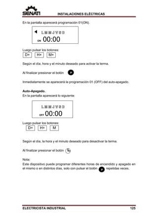 INSTALACIONES ELÉCTRICAS
P
En la pantalla aparecerá programación 01(ON).
Luego pulsar los botones:
Según el día, hora y el minuto deseado para activar la terma.
Al finalizar presionar el botón
Inmediatamente se aparecerá la programación 01 (OFF) del auto-apagado.
Auto-Apagado.
En la pantalla aparecerá lo siguiente:
Luego pulsar los botones:
Según el día, la hora y el minuto deseado para desactivar la terma.
Al finalizar presionar el botón
Nota:
Este dispositivo puede programar diferentes horas de encendido y apagado en
el mismo o en distintos días, solo con pulsar el botón repetidas veces.
ON 00:00
OFF 00:00
D+ H+ M+
D+ H+ M
P
ELECTRICISTA INDUSTRIAL 125
 