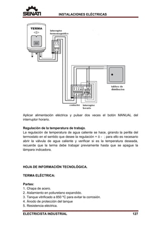 INSTALACIONES ELÉCTRICAS
Aplicar alimentación eléctrica y pulsar dos veces el botón MANUAL del
interruptor horario.
Regulación de la temperatura de trabajo.
La regulación de temperatura de agua caliente se hace, girando la perilla del
termostato en el sentido que desee la regulación + ó - ; para ello es necesario
abrir la válvula de agua caliente y verificar si es la temperatura deseada,
recuerde que la terma debe trabajar previamente hasta que se apague la
lámpara indicadora.
HOJA DE INFORMACIÓN TECNOLÓGICA.
TERMA ELÉCTRICA:
Partes:
1. Chapa de acero.
2. Aislamiento en poliuretano expandido.
3. Tanque vitrificado a 850 ºC para evitar la corrosión.
4. Ánodo de protección del tanque
5. Resistencia eléctrica.
ELECTRICISTA INDUSTRIAL 127
 